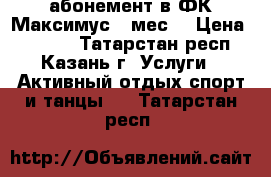  абонемент в ФК Максимус 9 мес. › Цена ­ 6 900 - Татарстан респ., Казань г. Услуги » Активный отдых,спорт и танцы   . Татарстан респ.